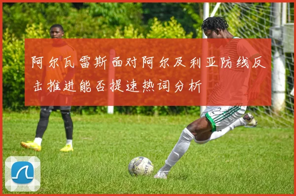阿尔瓦雷斯面对阿尔及利亚防线反击推进能否提速热词分析