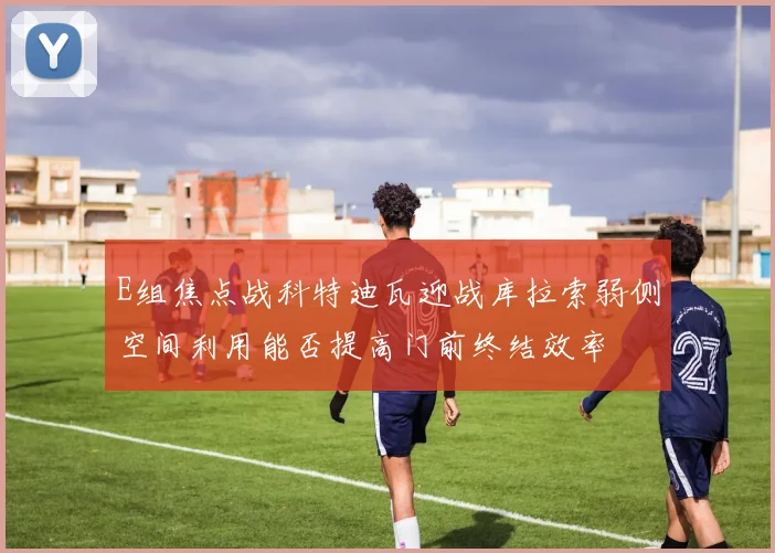 E组焦点战科特迪瓦迎战库拉索弱侧空间利用能否提高门前终结效率