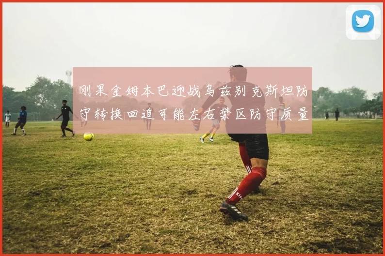 刚果金姆本巴迎战乌兹别克斯坦防守转换回追可能左右禁区防守质量